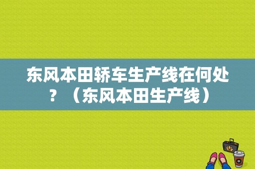东风本田轿车生产线在何处？（东风本田生产线）-图1