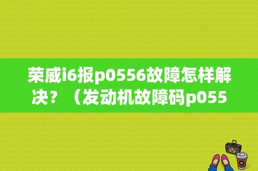 荣威i6报p0556故障怎样解决？（发动机故障码p0556）-图1