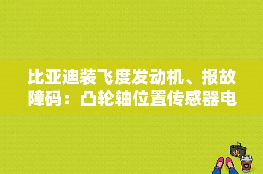 比亚迪装飞度发动机、报故障码：凸轮轴位置传感器电压过低！不好打车？（飞度41-01电机电压故障）-图1