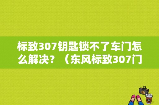 标致307钥匙锁不了车门怎么解决？（东风标致307门锁）-图1