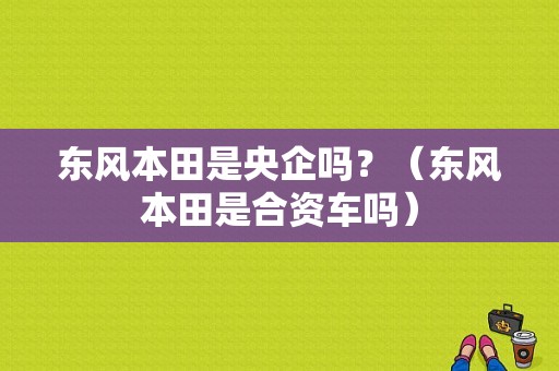 东风本田是央企吗？（东风本田是合资车吗）-图1