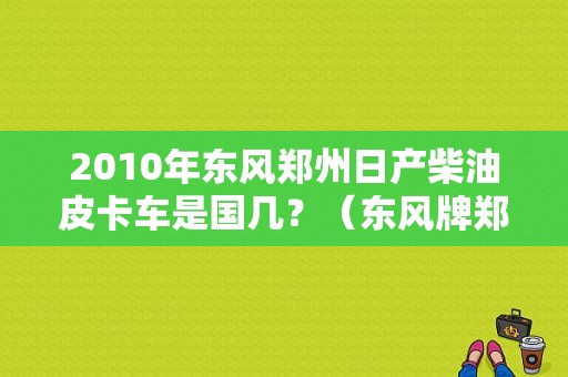 2010年东风郑州日产柴油皮卡车是国几？（东风牌郑州日产皮卡车）-图1