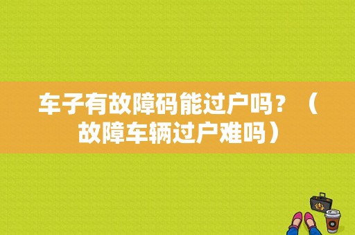 车子有故障码能过户吗？（故障车辆过户难吗）-图1