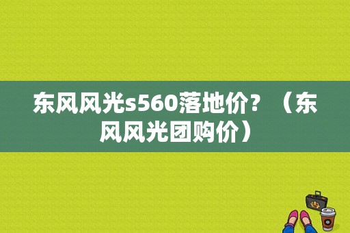 东风风光s560落地价？（东风风光团购价）-图1