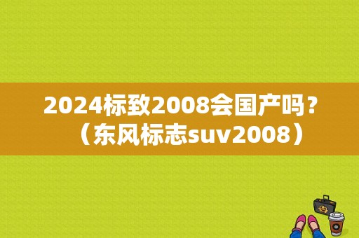 2024标致2008会国产吗？（东风标志suv2008）-图1