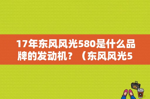 17年东风风光580是什么品牌的发动机？（东风风光580的发动机）-图1