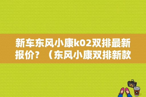 新车东风小康k02双排最新报价？（东风小康双排新款）-图1