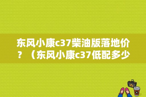 东风小康c37柴油版落地价？（东风小康c37低配多少钱）-图1