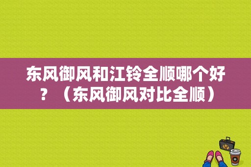东风御风和江铃全顺哪个好？（东风御风对比全顺）-图1
