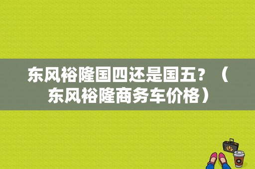 东风裕隆国四还是国五？（东风裕隆商务车价格）-图1