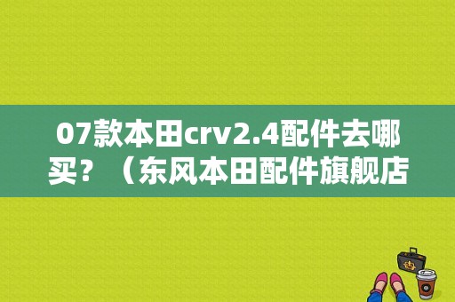 07款本田crv2.4配件去哪买？（东风本田配件旗舰店）-图1