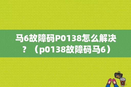 马6故障码P0138怎么解决？（p0138故障码马6）-图1