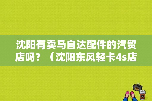 沈阳有卖马自达配件的汽贸店吗？（沈阳东风轻卡4s店在哪）-图1
