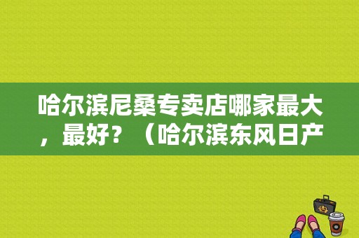 哈尔滨尼桑专卖店哪家最大，最好？（哈尔滨东风日产哪个好）-图1