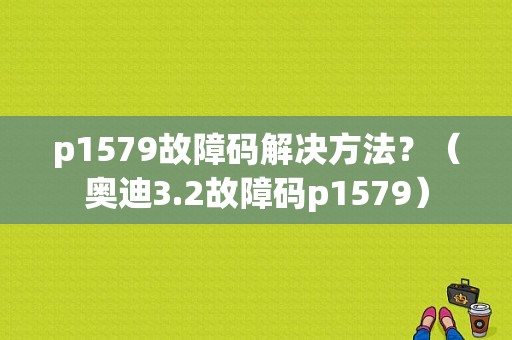 p1579故障码解决方法？（奥迪3.2故障码p1579）-图1