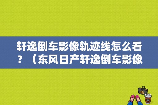 轩逸倒车影像轨迹线怎么看？（东风日产轩逸倒车影像）-图1
