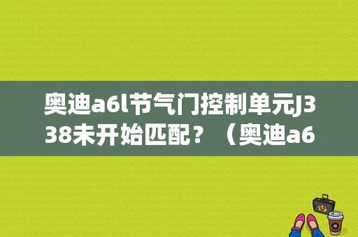 奥迪a6l节气门控制单元J338未开始匹配？（奥迪a6j338故障）-图1
