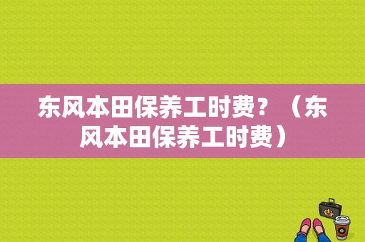 东风本田保养工时费？（东风本田保养工时费）-图1