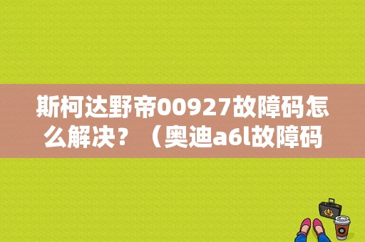 斯柯达野帝00927故障码怎么解决？（奥迪a6l故障码00927）-图1