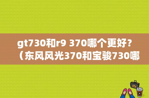 gt730和r9 370哪个更好？（东风风光370和宝骏730哪个好）-图1