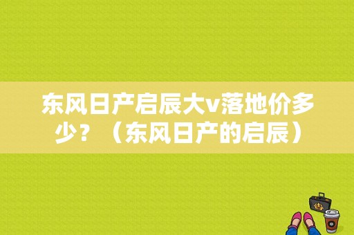 东风日产启辰大v落地价多少？（东风日产的启辰）-图1