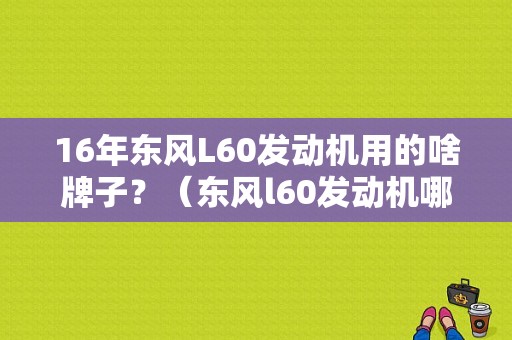 16年东风L60发动机用的啥牌子？（东风l60发动机哪产）-图1