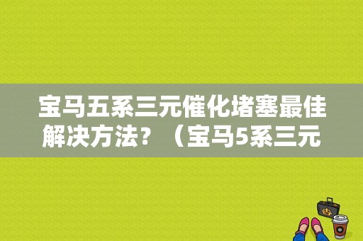 宝马五系三元催化堵塞最佳解决方法？（宝马5系三元催化器故障）-图1