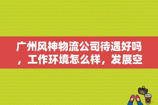 广州风神物流公司待遇好吗，工作环境怎么样，发展空间怎样?请在该公司工作过的人回答，不胜感激？（东风风神 总经理）-图1