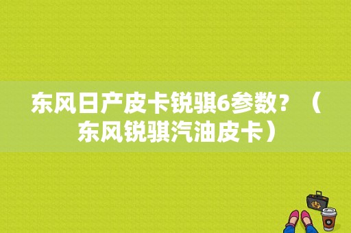 东风日产皮卡锐骐6参数？（东风锐骐汽油皮卡）-图1