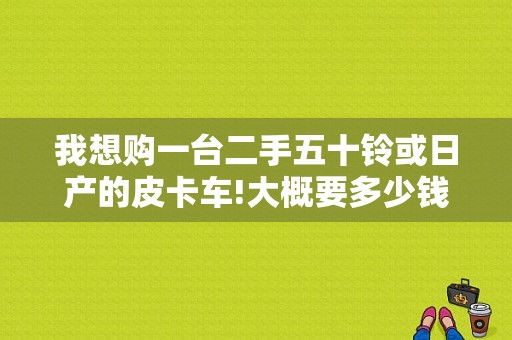 我想购一台二手五十铃或日产的皮卡车!大概要多少钱啊？（二手东风日产皮卡车）-图1