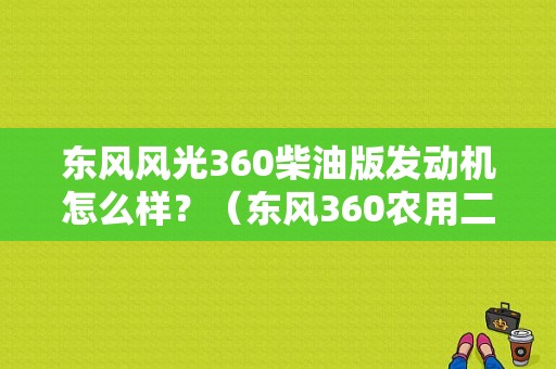 东风风光360柴油版发动机怎么样？（东风360农用二手车）-图1