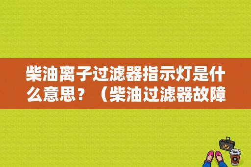 柴油离子过滤器指示灯是什么意思？（柴油过滤器故障指示灯）-图1