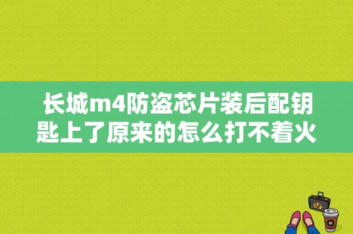 长城m4防盗芯片装后配钥匙上了原来的怎么打不着火？（长城M4车钥匙芯片故障）-图1