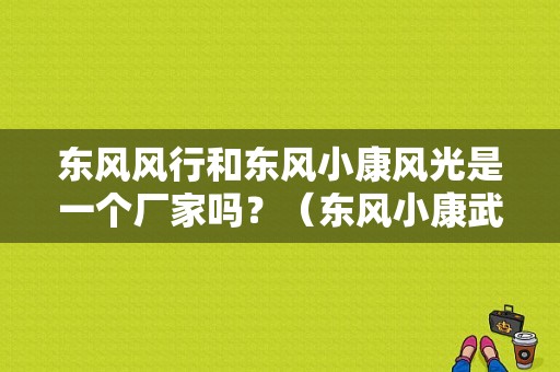 东风风行和东风小康风光是一个厂家吗？（东风小康武汉4s店）-图1