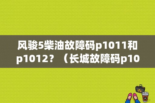 风骏5柴油故障码p1011和p1012？（长城故障码p1011）-图1