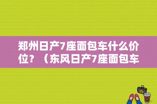 郑州日产7座面包车什么价位？（东风日产7座面包车）-图1