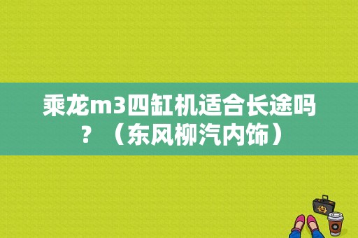 乘龙m3四缸机适合长途吗？（东风柳汽内饰）-图1