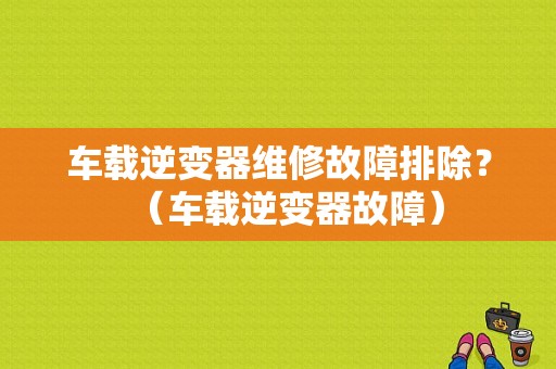 车载逆变器维修故障排除？（车载逆变器故障）-图1