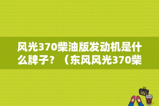 风光370柴油版发动机是什么牌子？（东风风光370柴油）-图1