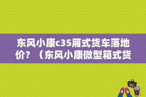 东风小康c35厢式货车落地价？（东风小康微型箱式货车）-图1