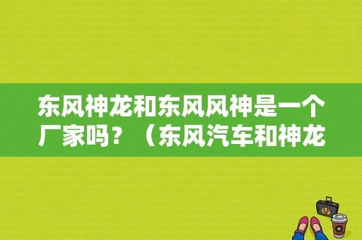 东风神龙和东风风神是一个厂家吗？（东风汽车和神龙汽车）-图1