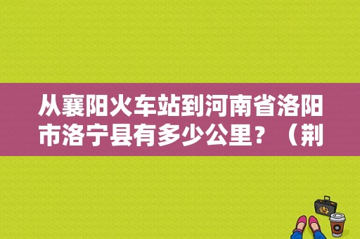 从襄阳火车站到河南省洛阳市洛宁县有多少公里？（荆门东风风神4s店地址）-图1