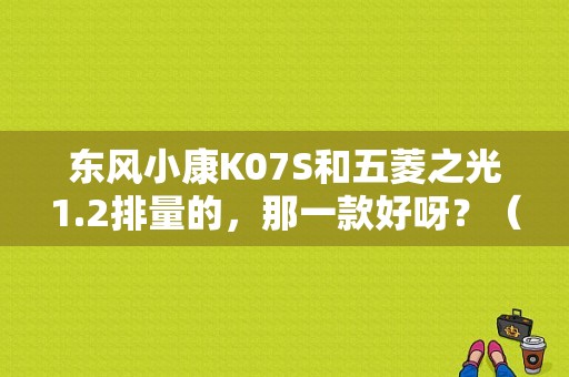 东风小康K07S和五菱之光1.2排量的，那一款好呀？（东风小康k07s和二代）-图1
