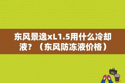东风景逸xL1.5用什么冷却液？（东风防冻液价格）-图1