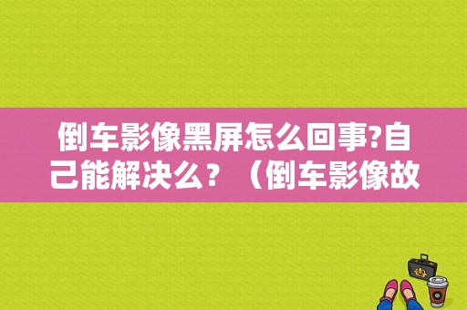 倒车影像黑屏怎么回事?自己能解决么？（倒车影像故障解析）-图1