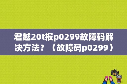 君越20t报p0299故障码解决方法？（故障码p0299）-图1
