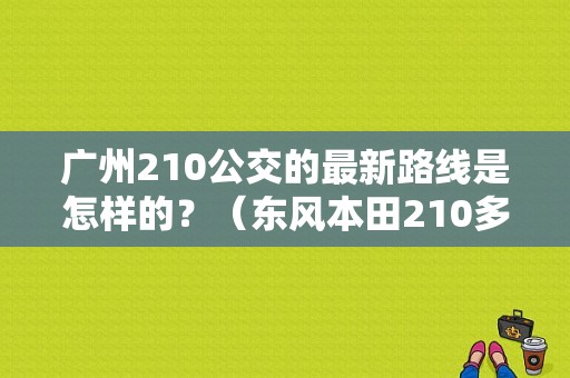 广州210公交的最新路线是怎样的？（东风本田210多少钱）-图1