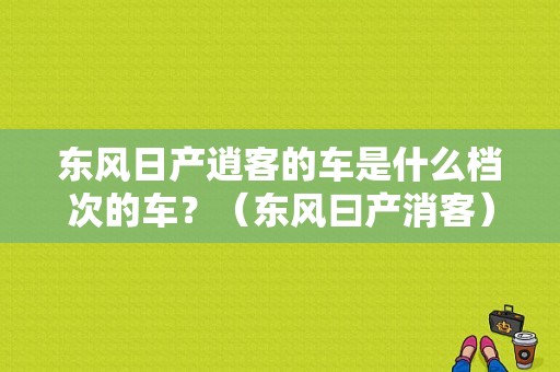 东风日产逍客的车是什么档次的车？（东风曰产消客）-图1