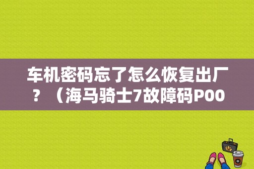 车机密码忘了怎么恢复出厂？（海马骑士7故障码P0000）-图1