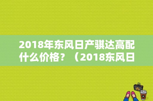 2018年东风日产骐达高配什么价格？（2018东风日产报价）-图1